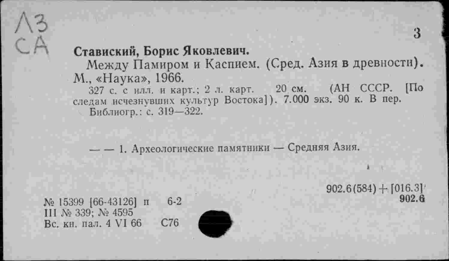 ﻿A3
CA
з
Ставиский, Борис Яковлевич.
Между Памиром и Каспием. (Сред. Азия в древности). М., «Наука», 1966.
327 с. с илл. и карт.; 2 л. карт. 20 см. (АН СССР. [По следам исчезнувших культур Востока]). 7.000 экз. 90 к. В пер.
Библиогр.: с. 319—322.
-----1. Археологические памятники — Средняя Азия.
і
№ 15399 [66-43126] п 6-2
III № 339; № 4595
Вс. кн. пал. 4 VI 66	С76
902.6(584) + [016.3]'
902.8